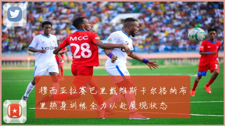 穆西亚拉赛巴里戴维斯卡尔格纳布里热身训练全力以赴展现状态