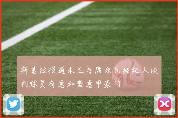 斯基拉报道米兰与席尔瓦经纪人谈判球员有意加盟意甲豪门