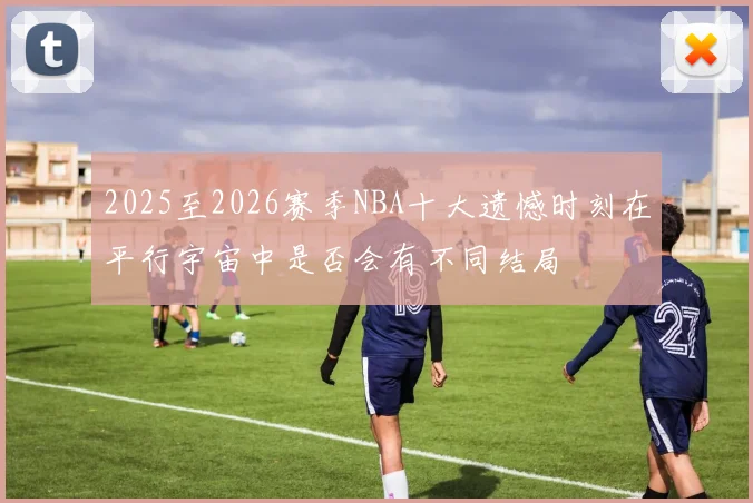 2025至2026赛季NBA十大遗憾时刻在平行宇宙中是否会有不同结局