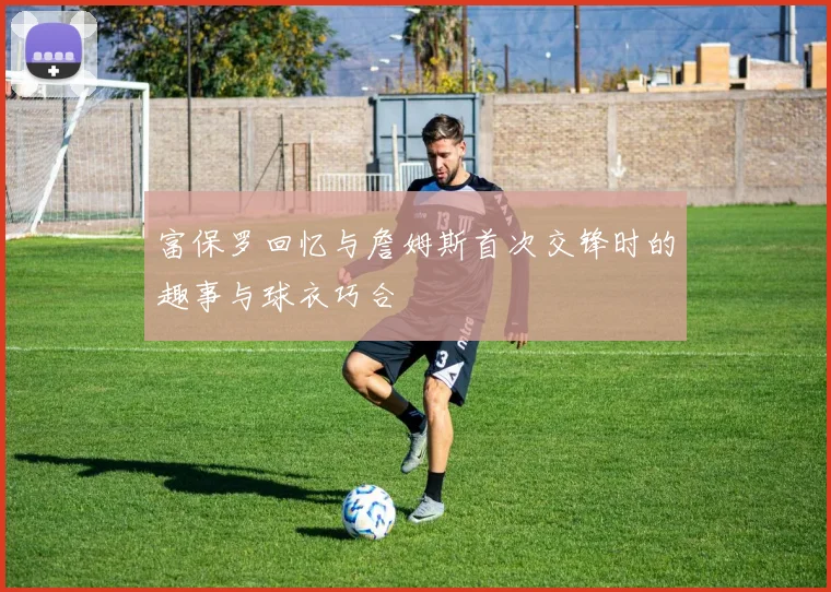 富保罗回忆与詹姆斯首次交锋时的趣事与球衣巧合