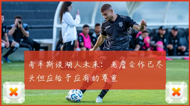 考辛斯谈湖人未来：老詹合作已尽头但应给予应有的尊重