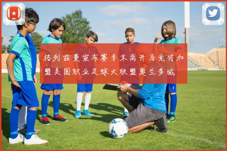 格列兹曼宣布赛季末离开马竞将加盟美国职业足球大联盟奥兰多城