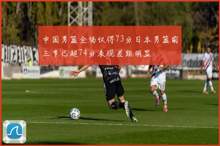 中国男篮全场仅得73分日本男篮前三节已超74分表现差距明显