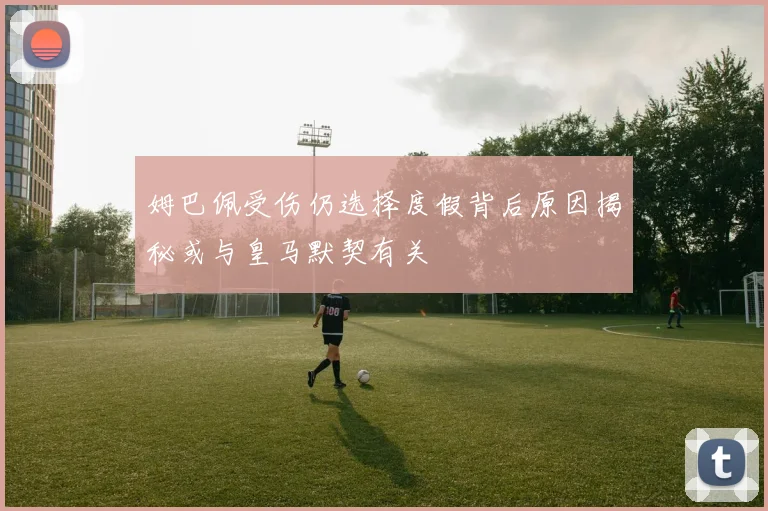 姆巴佩受伤仍选择度假背后原因揭秘或与皇马默契有关