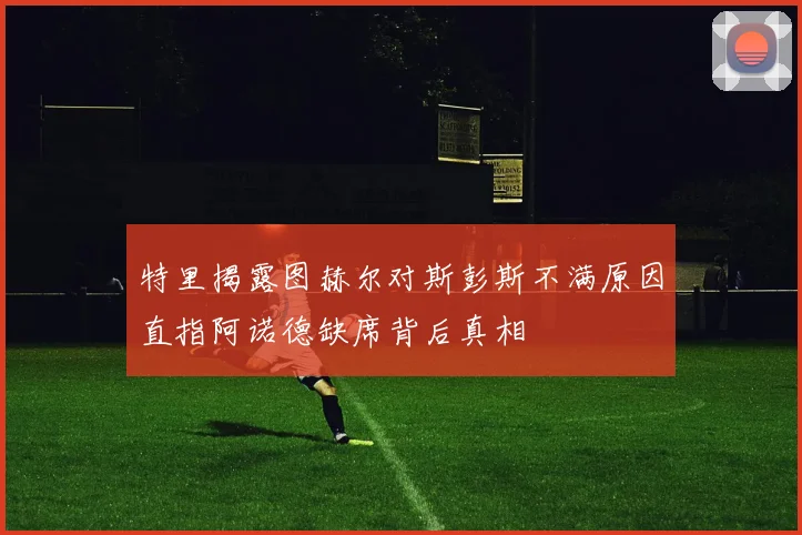 特里揭露图赫尔对斯彭斯不满原因直指阿诺德缺席背后真相