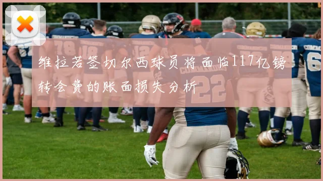 维拉若签切尔西球员将面临117亿镑转会费的账面损失分析
