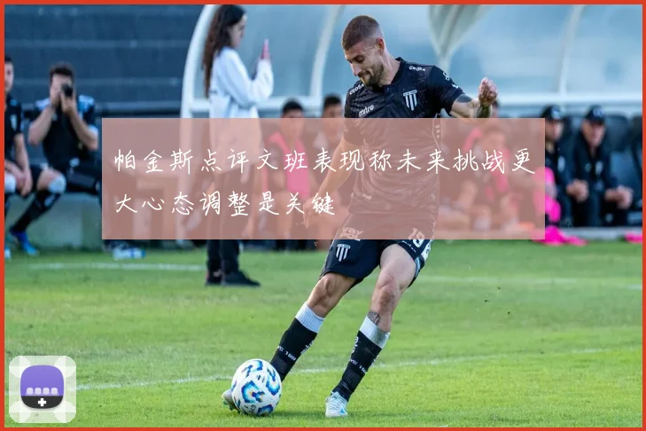 帕金斯点评文班表现称未来挑战更大心态调整是关键