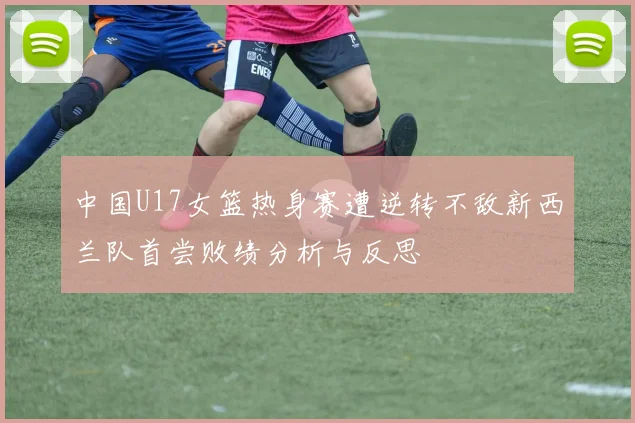 中国U17女篮热身赛遭逆转不敌新西兰队首尝败绩分析与反思