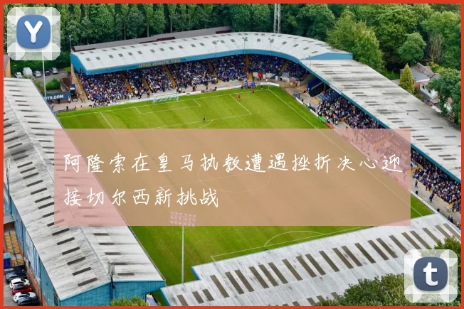 阿隆索在皇马执教遭遇挫折决心迎接切尔西新挑战