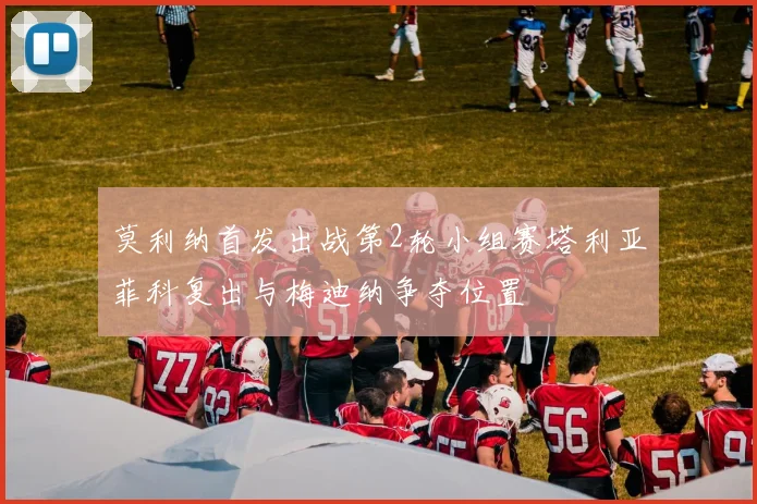 莫利纳首发出战第2轮小组赛塔利亚菲科复出与梅迪纳争夺位置