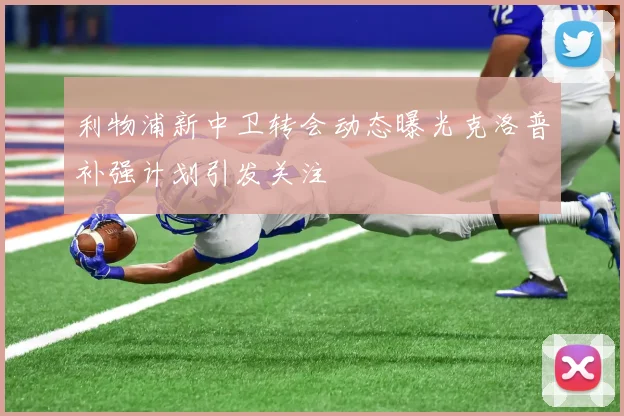 利物浦新中卫转会动态曝光克洛普补强计划引发关注