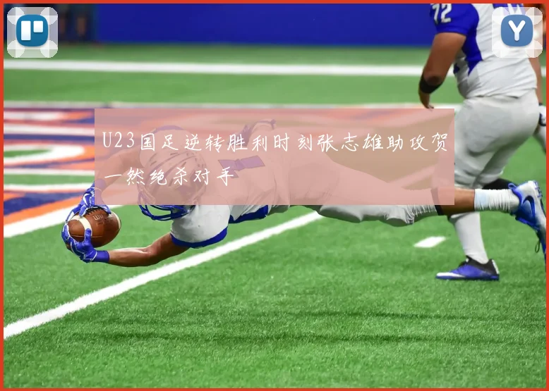 U23国足逆转胜利时刻张志雄助攻贺一然绝杀对手