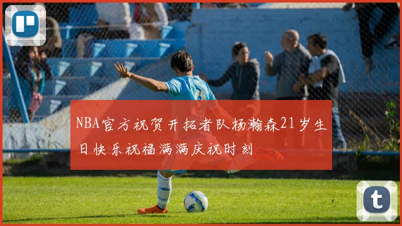 NBA官方祝贺开拓者队杨瀚森21岁生日快乐祝福满满庆祝时刻