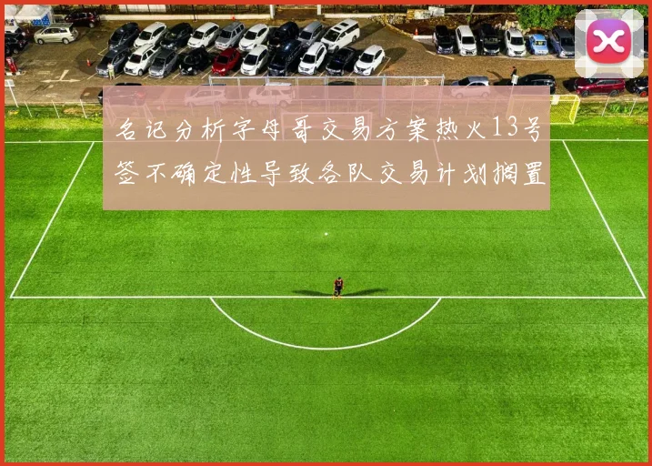 名记分析字母哥交易方案热火13号签不确定性导致各队交易计划搁置