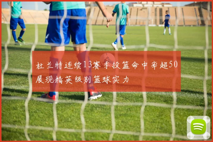 杜兰特连续13赛季投篮命中率超50展现精英级别篮球实力