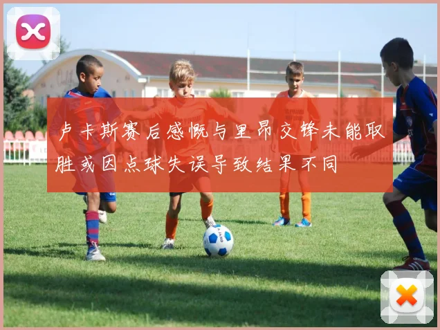 卢卡斯赛后感慨与里昂交锋未能取胜或因点球失误导致结果不同
