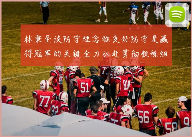 林秉圣谈防守理念称良好防守是赢得冠军的关键全力以赴贯彻教练组战术