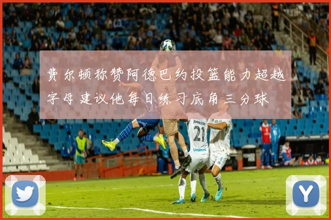 费尔顿称赞阿德巴约投篮能力超越字母建议他每日练习底角三分球