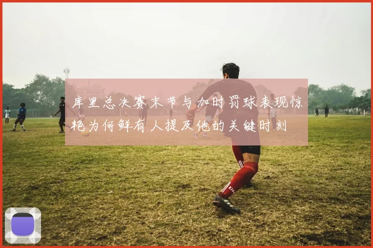 库里总决赛末节与加时罚球表现惊艳为何鲜有人提及他的关键时刻