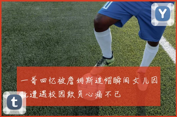 一哥回忆被詹姆斯追帽瞬间女儿因此遭遇校园欺负心痛不已