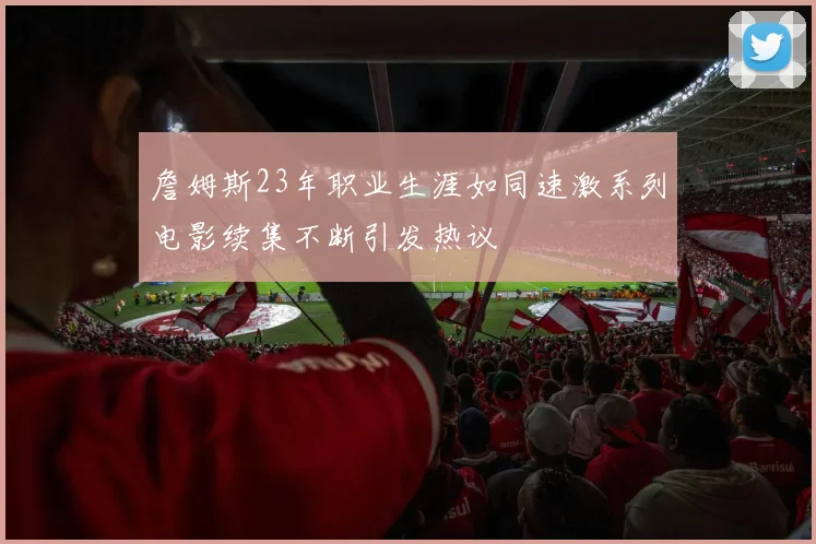 詹姆斯23年职业生涯如同速激系列电影续集不断引发热议