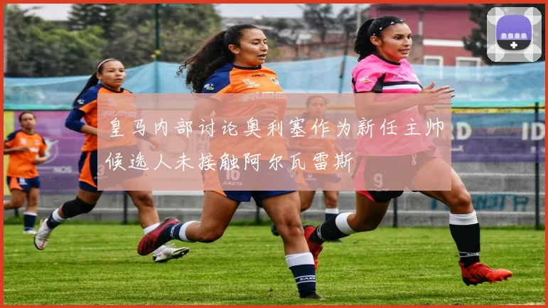 皇马内部讨论奥利塞作为新任主帅候选人未接触阿尔瓦雷斯