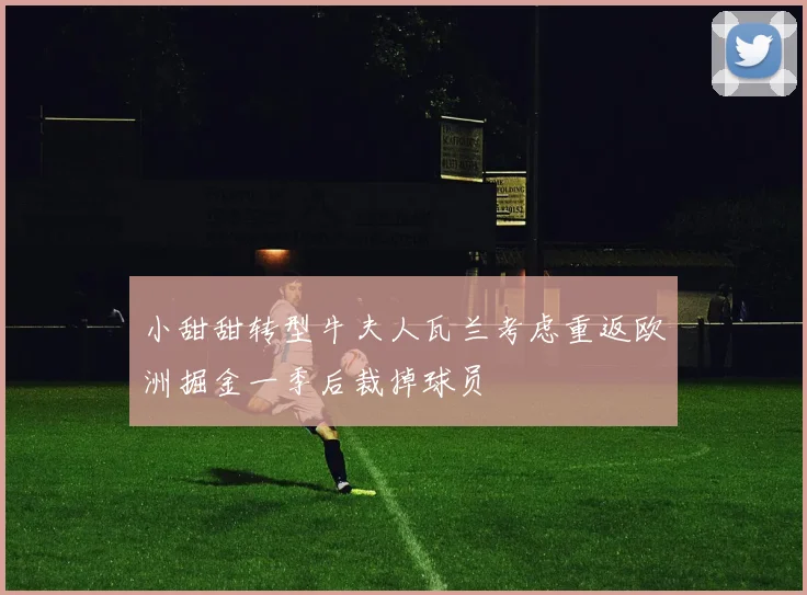小甜甜转型牛夫人瓦兰考虑重返欧洲掘金一季后裁掉球员