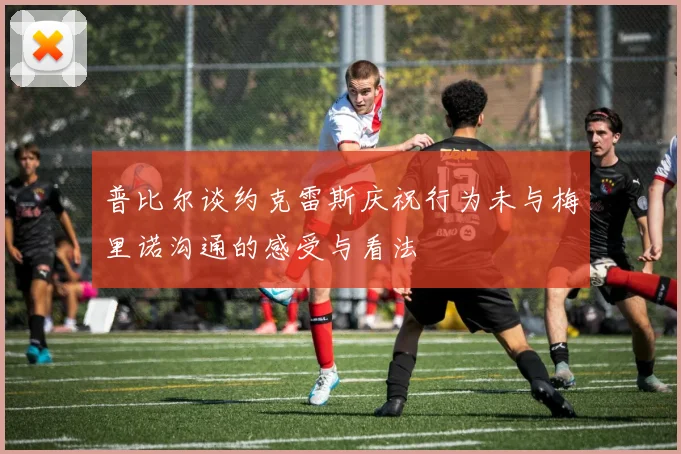 普比尔谈约克雷斯庆祝行为未与梅里诺沟通的感受与看法