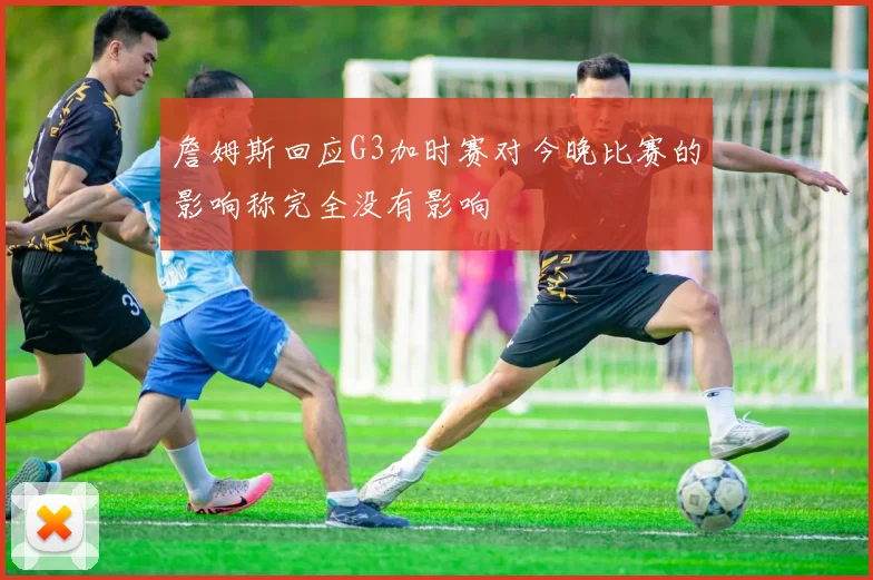 詹姆斯回应G3加时赛对今晚比赛的影响称完全没有影响