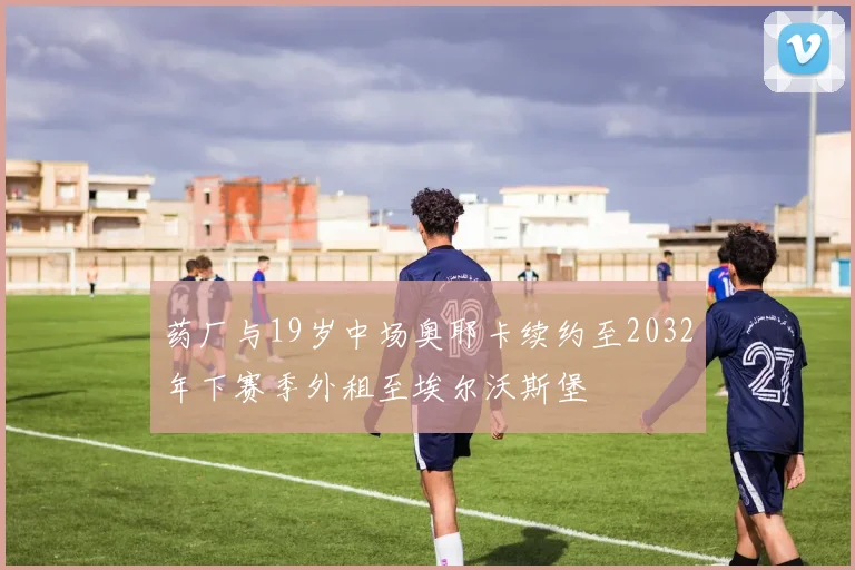 药厂与19岁中场奥耶卡续约至2032年下赛季外租至埃尔沃斯堡