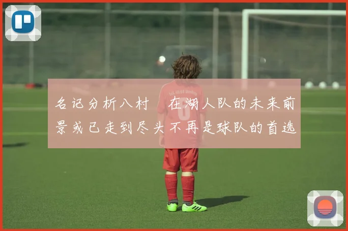 名记分析八村塁在湖人队的未来前景或已走到尽头不再是球队的首选目标