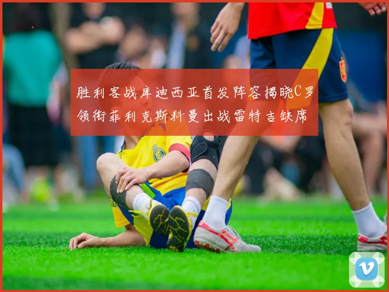 胜利客战库迪西亚首发阵容揭晓C罗领衔菲利克斯科曼出战雷特吉缺席