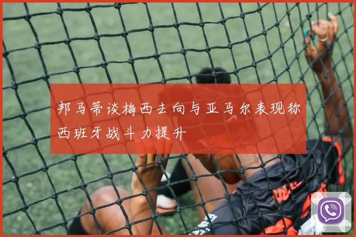 邦马蒂谈梅西去向与亚马尔表现称西班牙战斗力提升