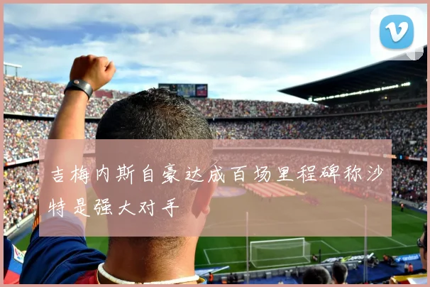 吉梅内斯自豪达成百场里程碑称沙特是强大对手