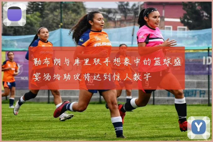 勒布朗与库里联手想象中的篮球盛宴场均助攻将达到惊人数字